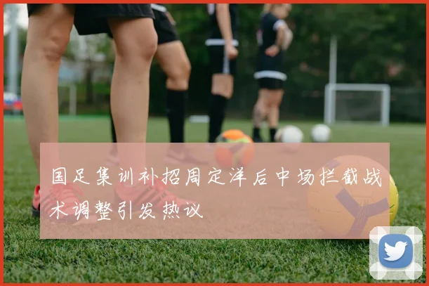 国足集训补招周定洋后中场拦截战术调整引发热议