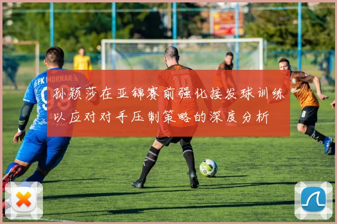 孙颖莎在亚锦赛前强化接发球训练以应对对手压制策略的深度分析