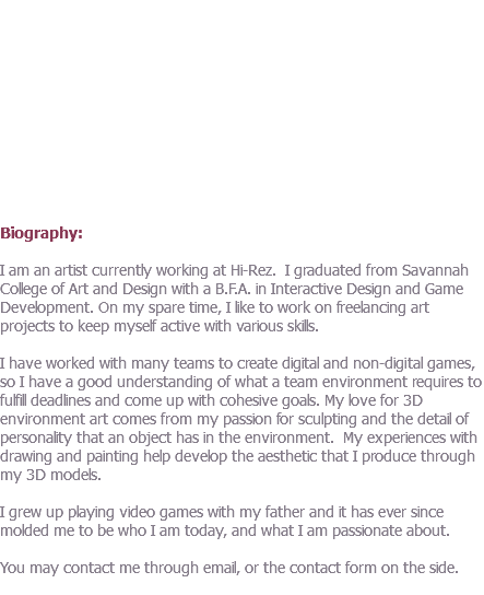  Biography: I am an artist currently working at Hi-Rez. I graduated from Savannah College of Art and Design with a B.F.A. in Interactive Design and Game Development. On my spare time, I like to work on freelancing art projects to keep myself active with various skills. I have worked with many teams to create digital and non-digital games, so I have a good understanding of what a team environment requires to fulfill deadlines and come up with cohesive goals. My love for 3D environment art comes from my passion for sculpting and the detail of personality that an object has in the environment. My experiences with drawing and painting help develop the aesthetic that I produce through my 3D models. I grew up playing video games with my father and it has ever since molded me to be who I am today, and what I am passionate about. You may contact me through email, or the contact form on the side. 